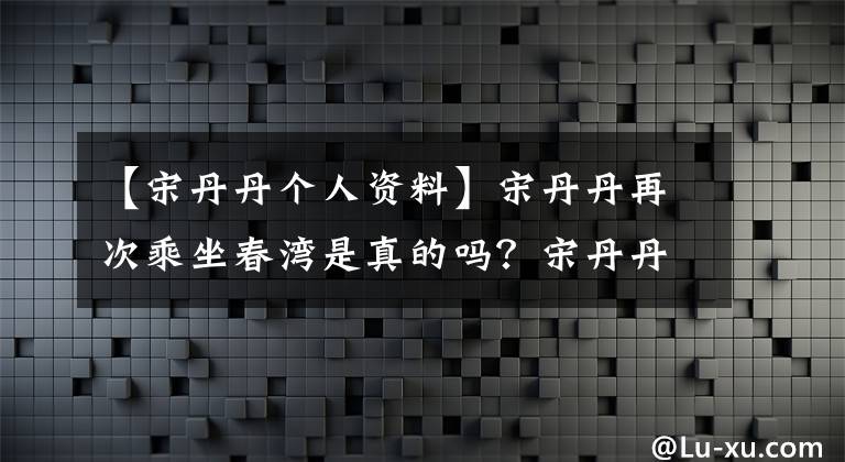 【宋丹丹个人资料】宋丹丹再次乘坐春湾是真的吗?宋丹丹再次进行春晚演出,有什么节目吗?