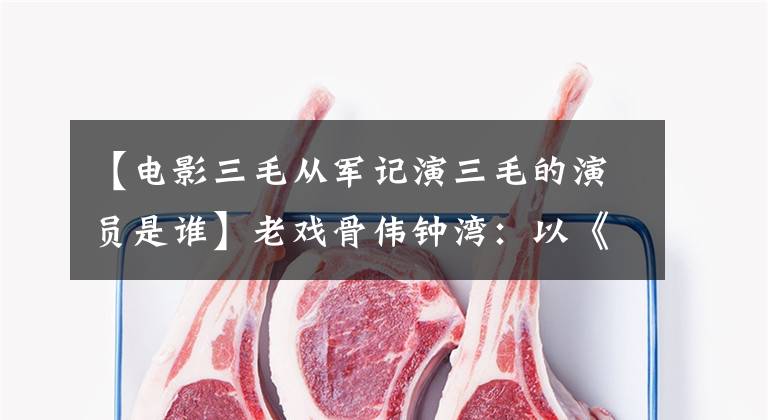 【电影三毛从军记演三毛的演员是谁】老戏骨伟钟湾:以《三国演义》走红,拒绝延期《三毛从军记》。