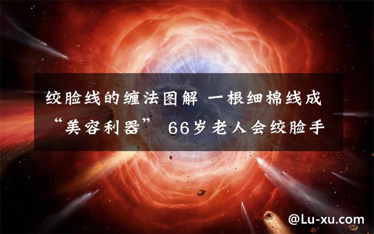 绞脸线的缠法图解 一根细棉线成“美容利器” 66岁老人会绞脸手艺望传承下去