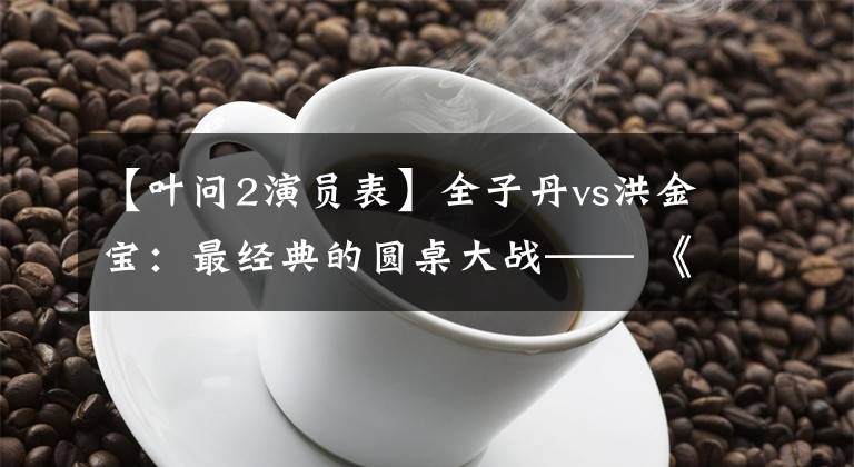 【叶问2演员表】全子丹vs洪金宝:最经典的圆桌大战—— 《叶问2》