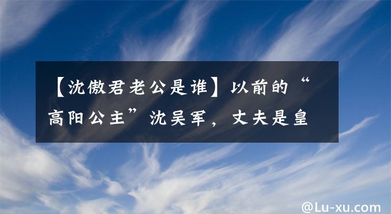 【沈傲君老公是谁】以前的“高阳公主”沈吴军,丈夫是皇室后裔,儿子名字太霸气了。