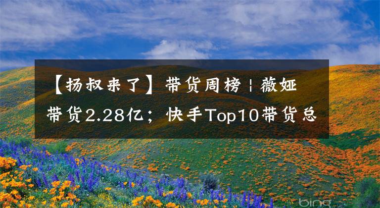 【扬叔来了】带货周榜 | 薇娅带货2.28亿；快手Top10带货总额超淘宝
