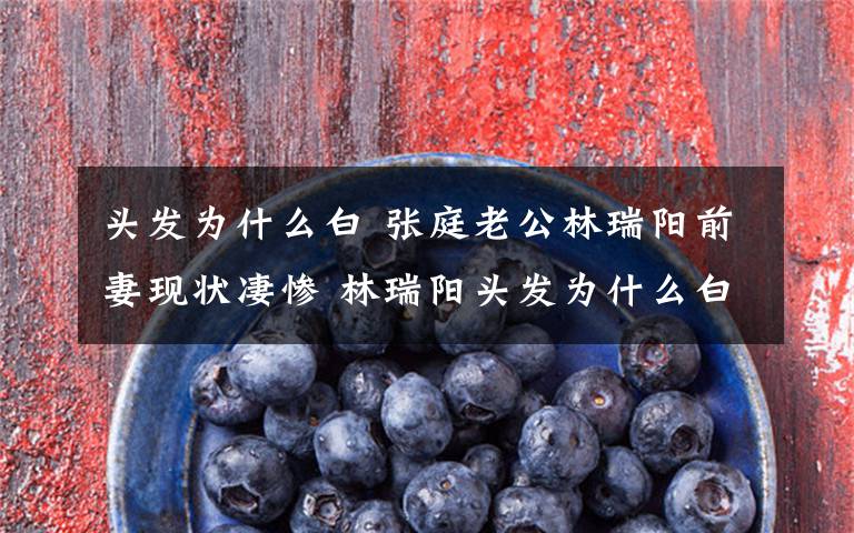 头发为什么白 张庭老公林瑞阳前妻现状凄惨 林瑞阳头发为什么白了