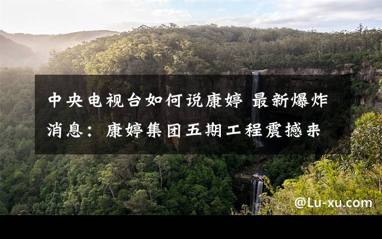 中央电视台如何说康婷 最新爆炸消息:康婷集团五期工程震撼来袭、三甲医院、先进仪器、肿瘤治疗,会员价值不断升级