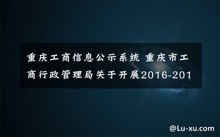 重庆工商信息公示系统 重庆市工商行政管理局关于开展2016-2017年度重庆市“守合同重信用”企业及“守合同重信用”微型企业公示活动的公告