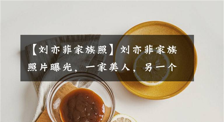 【刘亦菲家族照】刘亦菲家族照片曝光,一家美人,另一个奇观!