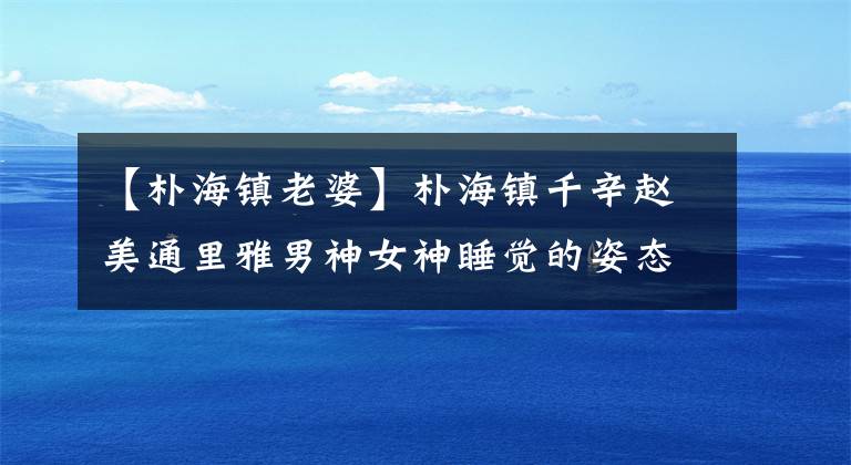 【朴海镇老婆】朴海镇千辛赵美通里雅男神女神睡觉的姿态被笑成百态。
