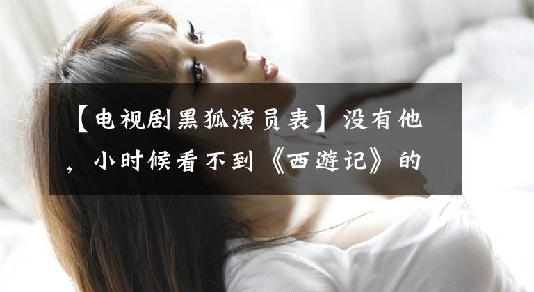 【电视剧黑狐演员表】没有他,小时候看不到《西游记》的老版本。