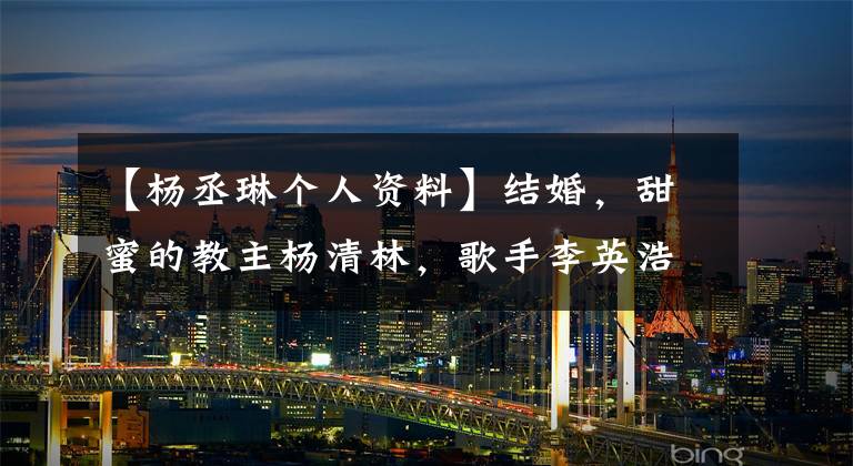 【杨丞琳个人资料】结婚，甜蜜的教主杨清林，歌手李英浩！两人各有公司，网民们的祝福很多