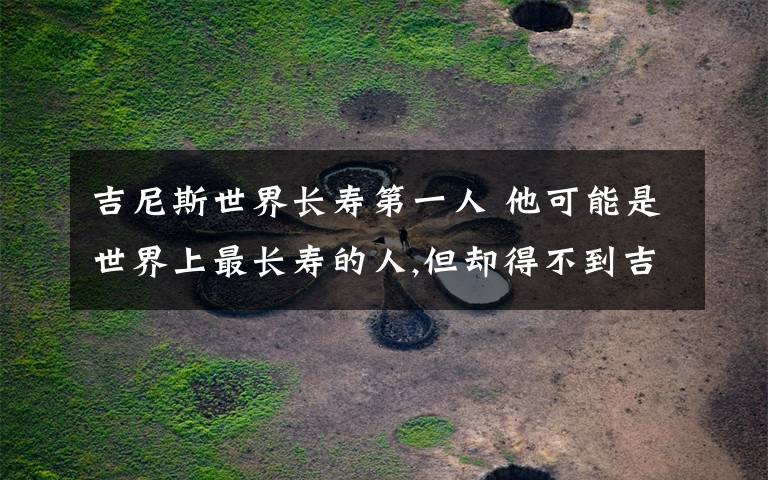 吉尼斯世界长寿第一人 他可能是世界上最长寿的人,但却得不到吉尼斯认证