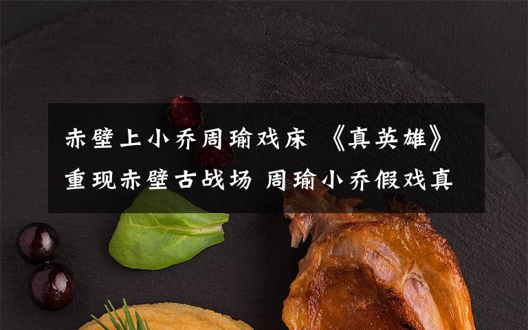 赤壁上小乔周瑜戏床 《真英雄》重现赤壁古战场 周瑜小乔假戏真做?