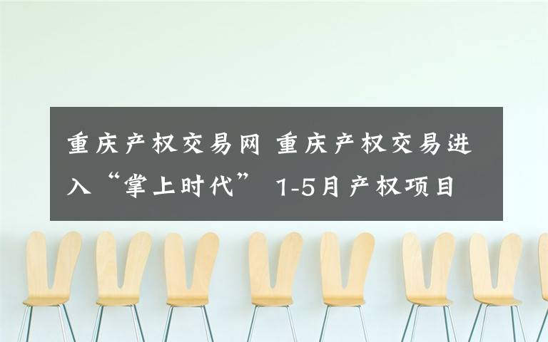 重庆产权交易网 重庆产权交易进入“掌上时代” 1-5月产权项目交易额达47.98亿元