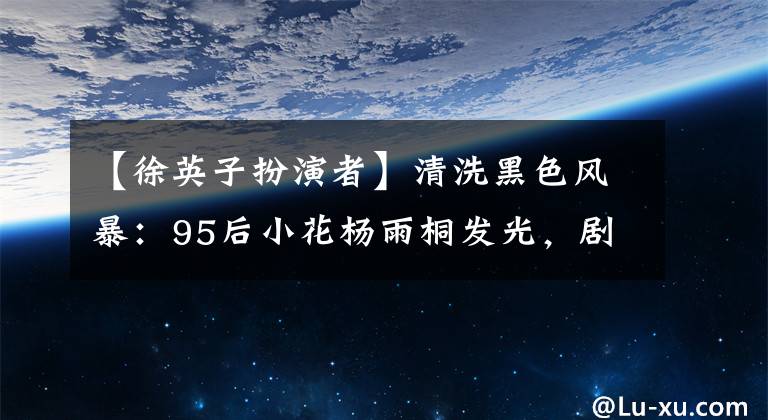 【徐英子扮演者】清洗黑色风暴:95后小花杨雨桐发光,剧中饰演的徐英子令人惋惜。