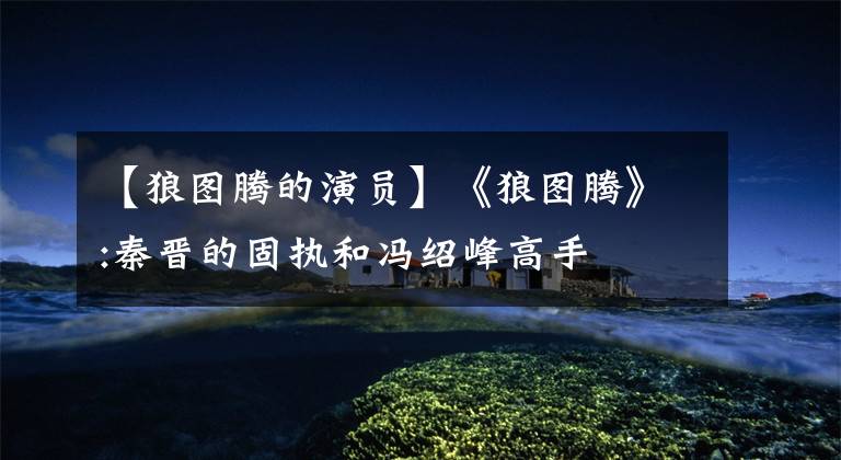 【狼图腾的演员】《狼图腾》:秦晋的固执和冯绍峰高手