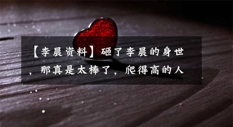 【李晨资料】砸了李晨的身世,那真是太棒了,爬得高的人可以闭嘴!(莎士比亚)。