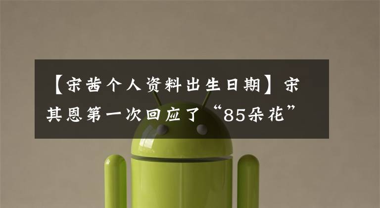 【宋茜个人资料出生日期】宋其恩第一次回应了“85朵花”的争论:做好我该做的事就行了。