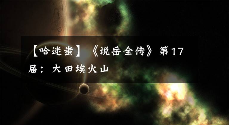 【哈迷蚩】《说岳全传》第17届：大田埃火山