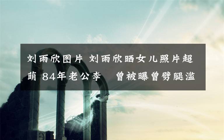 刘雨欣图片 刘雨欣晒女儿照片超萌 84年老公李濛曾被曝曾劈腿滥情