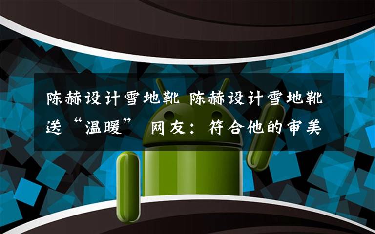 陈赫设计雪地靴 陈赫设计雪地靴送“温暖” 网友：符合他的审美