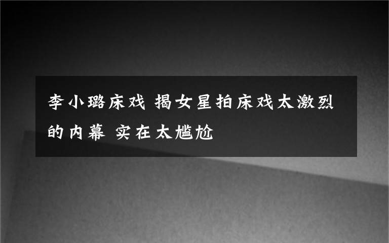 李小璐床戏 揭女星拍床戏太激烈的内幕 实在太尴尬