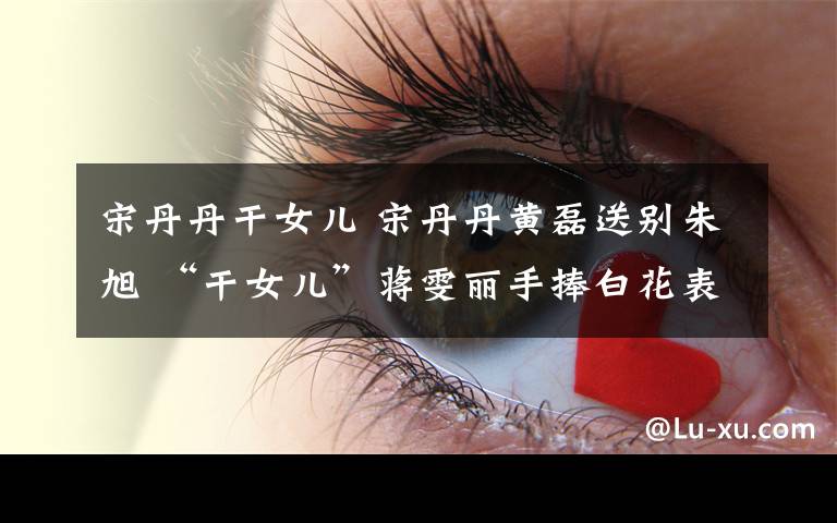 宋丹丹干女儿 宋丹丹黄磊送别朱旭 “干女儿”蒋雯丽手捧白花表情肃穆