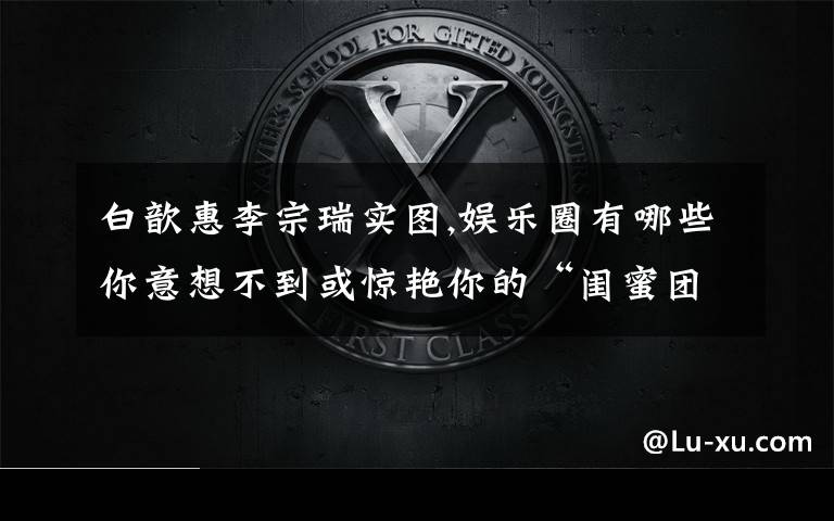 白歆惠李宗瑞实图,娱乐圈有哪些你意想不到或惊艳你的“闺蜜团”？