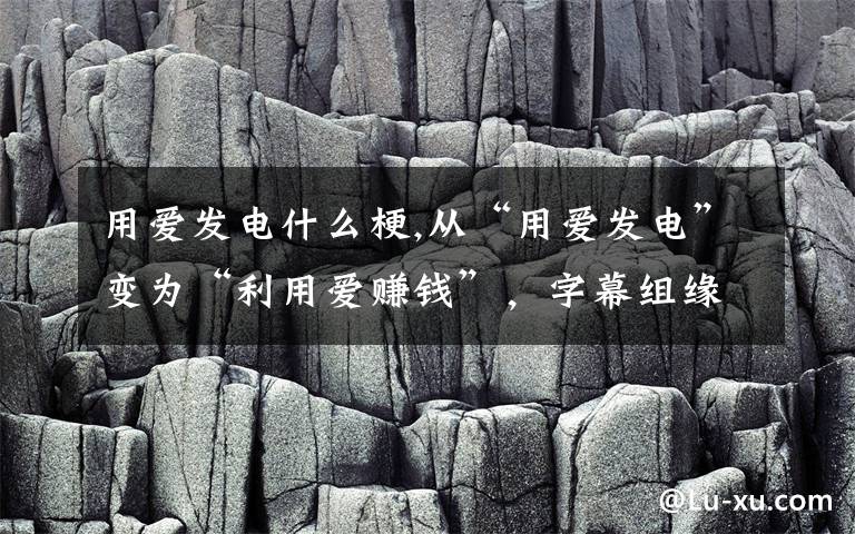 用爱发电什么梗,从“用爱发电”变为“利用爱赚钱”，字幕组缘何走上违法之路？