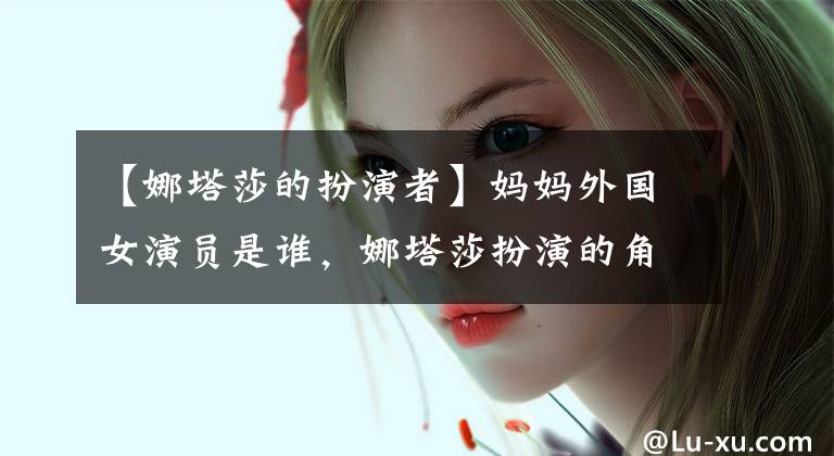 【娜塔莎的扮演者】妈妈外国女演员是谁,娜塔莎扮演的角色吗?奥利亚个人资料作品介绍。