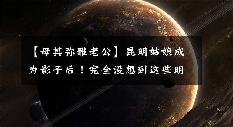 【母其弥雅老公】昆明姑娘成为影子后!完全没想到这些明星也是云南人