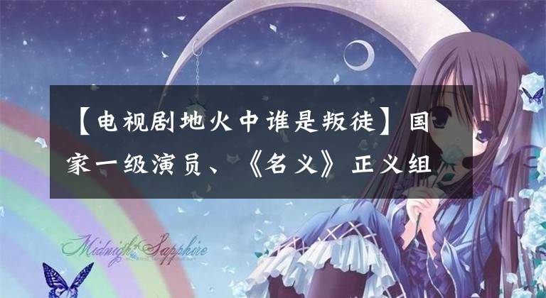 【电视剧地火中谁是叛徒】国家一级演员、《名义》正义组大量登场,拒绝过这个角色。