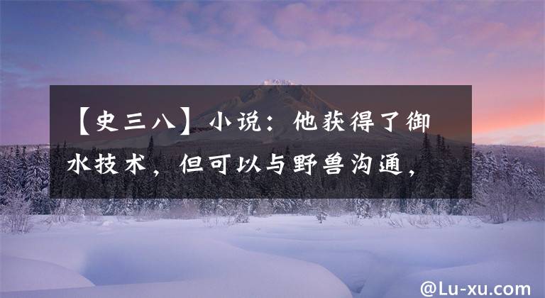 【史三八】小说:他获得了御水技术,但可以与野兽沟通,还可以派麻雀帮助自己了解消息。