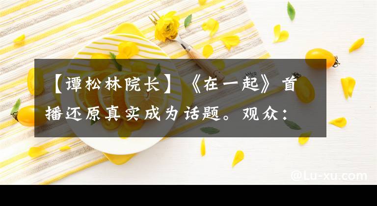 【谭松林院长】《在一起》首播还原真实成为话题。观众:我的眼泪不值钱