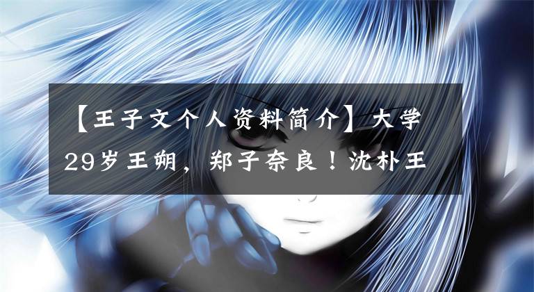 【王子文个人资料简介】大学29岁王朔,郑子奈良!沈朴王梓元银魂儿八年逆袭史