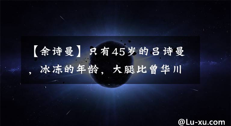 【余诗曼】只有45岁的吕诗曼，冰冻的年龄，大腿比曾华川小腿还细！相差十岁等于两代人