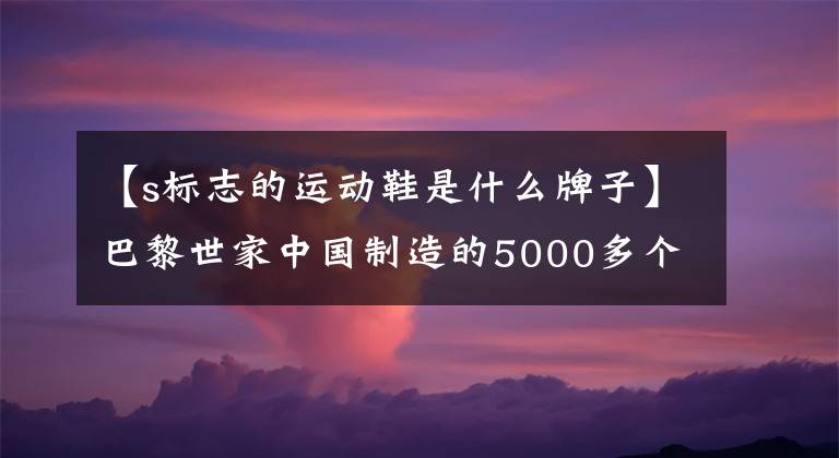 【s标志的运动鞋是什么牌子】巴黎世家中国制造的5000多个销售？“网红运动鞋大盘”