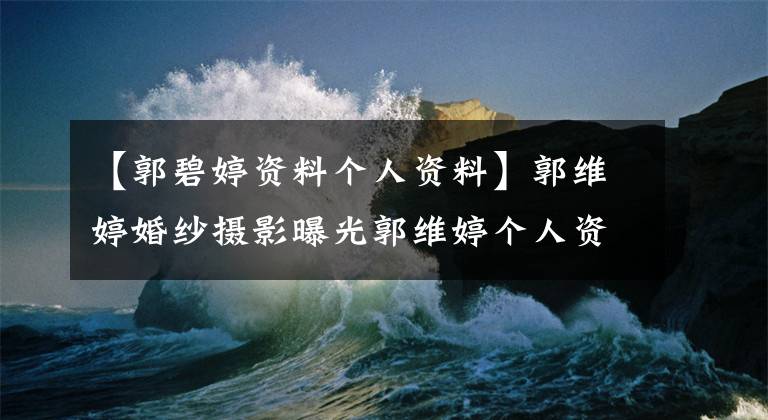 【郭碧婷资料个人资料】郭维婷婚纱摄影曝光郭维婷个人资料如何受欢迎?