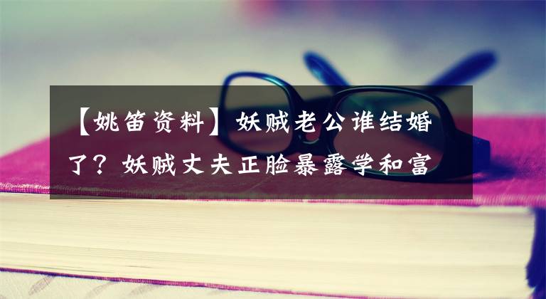 【姚笛资料】妖贼老公谁结婚了?妖贼丈夫正脸暴露学和富二代家庭的底子很深