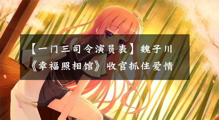 【一门三司令演员表】魏子川《幸福照相馆》收官抓住爱情处的心,成为话题