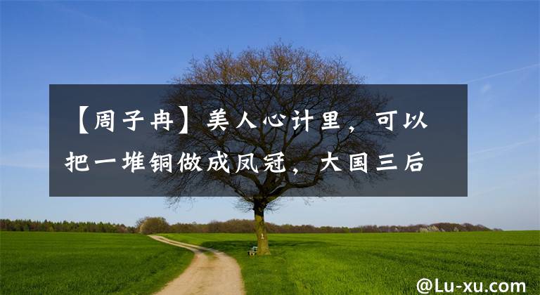 【周子冉】美人心计里,可以把一堆铜做成凤冠,大国三后比谁高贵?