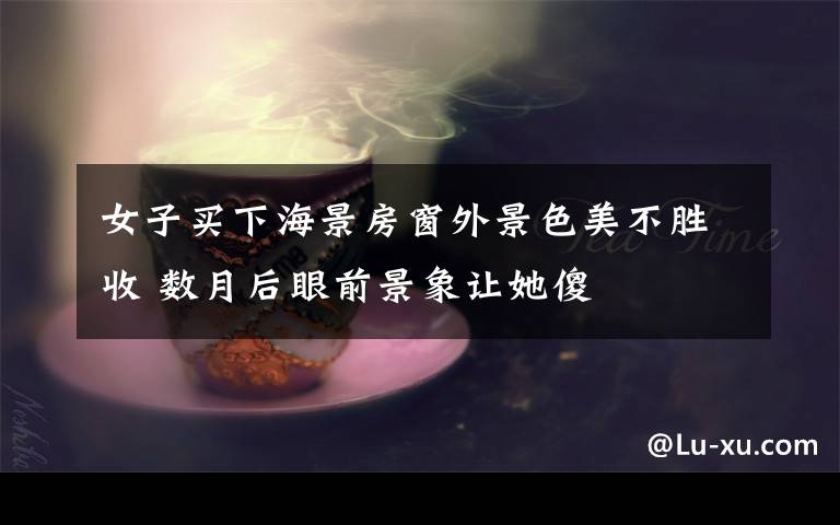 女子买下海景房窗外景色美不胜收 数月后眼前景象让她傻