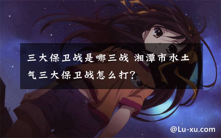 三大保卫战是哪三战 湘潭市水土气三大保卫战怎么打？