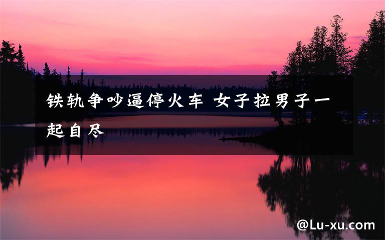 铁轨争吵逼停火车 女子拉男子一起自尽