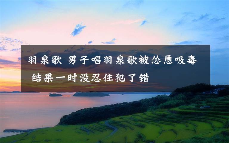 羽泉歌 男子唱羽泉歌被怂恿吸毒 结果一时没忍住犯了错