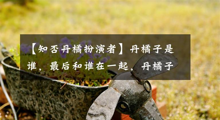 【知否丹橘扮演者】丹橘子是谁,最后和谁在一起,丹橘子的结局是什么?