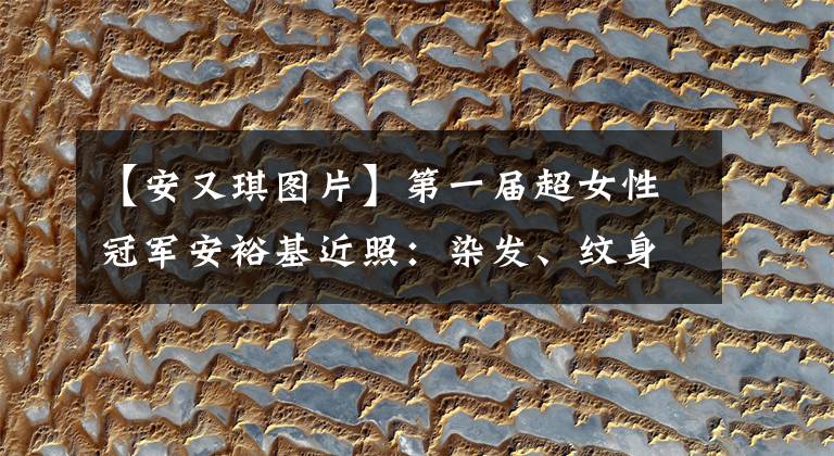 【安又琪图片】第一届超女性冠军安裕基近照：染发、纹身、脸也毁了。
