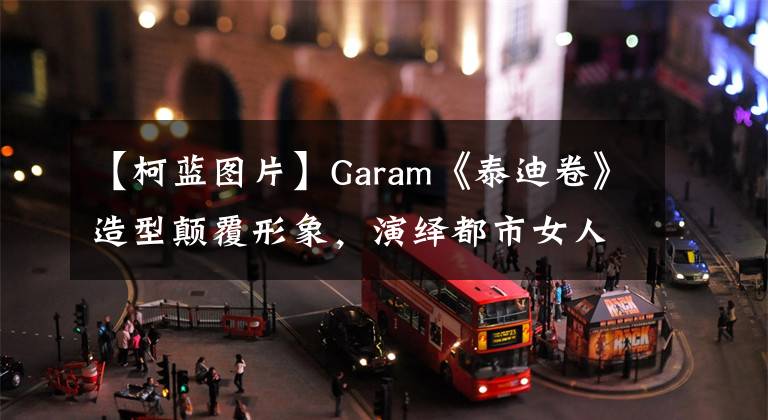 【柯蓝图片】Garam《泰迪卷》造型颠覆形象，演绎都市女人。