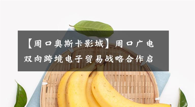 【周口奥斯卡影城】周口广电双向跨境电子贸易战略合作启动