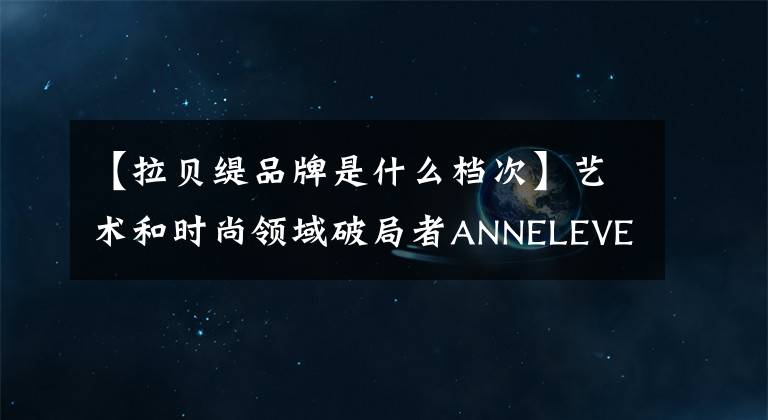 【拉贝缇品牌是什么档次】艺术和时尚领域破局者ANNELEVEN——中国版Supreme