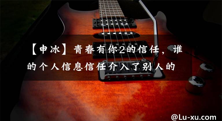 【申冰】青春有你2的信任，谁的个人信息信任介入了别人的婚姻，这是真的吗？