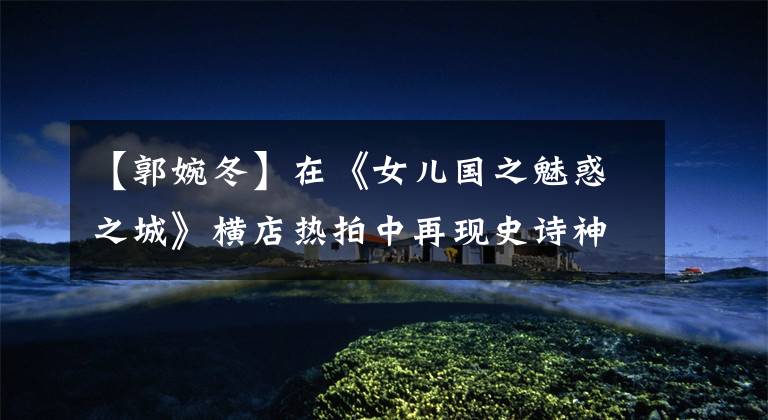 【郭婉冬】在《女儿国之魅惑之城》横店热拍中再现史诗神话故事